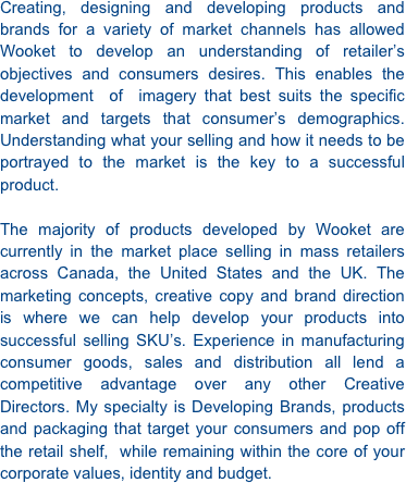 Creating, designing and developing products and brands for a variety of market channels has allowed Wooket to develop an understanding of retailer’s objectives and consumers desires. This enables the  development  of  imagery that best suits the specific  market and targets that consumer’s demographics. Understanding what your selling and how it needs to be portrayed to the market is the key to a successful product.   The majority of products developed by Wooket are currently in the market place selling in mass retailers across Canada, the United States and the UK. The marketing concepts, creative copy and brand direction is where we can help develop your products into successful selling SKU’s. Experience in manufacturing consumer goods, sales and distribution all lend a competitive advantage over any other Creative Directors. My specialty is Developing Brands, products and packaging that target your consumers and pop off the retail shelf,  while remaining within the core of your corporate values, identity and budget. 